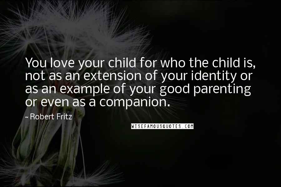 Robert Fritz Quotes: You love your child for who the child is, not as an extension of your identity or as an example of your good parenting or even as a companion.