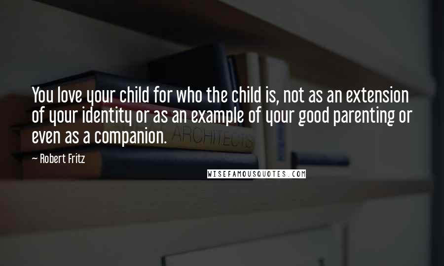 Robert Fritz Quotes: You love your child for who the child is, not as an extension of your identity or as an example of your good parenting or even as a companion.