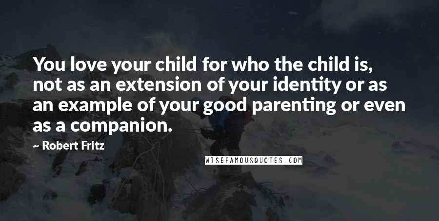 Robert Fritz Quotes: You love your child for who the child is, not as an extension of your identity or as an example of your good parenting or even as a companion.