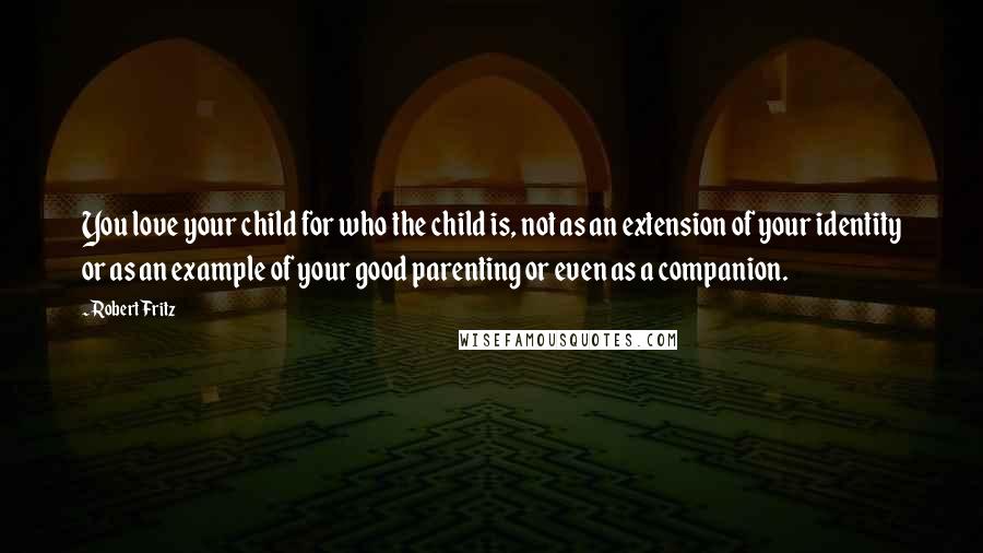 Robert Fritz Quotes: You love your child for who the child is, not as an extension of your identity or as an example of your good parenting or even as a companion.