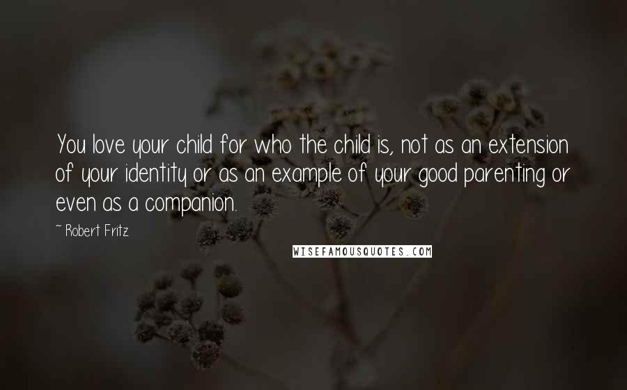 Robert Fritz Quotes: You love your child for who the child is, not as an extension of your identity or as an example of your good parenting or even as a companion.