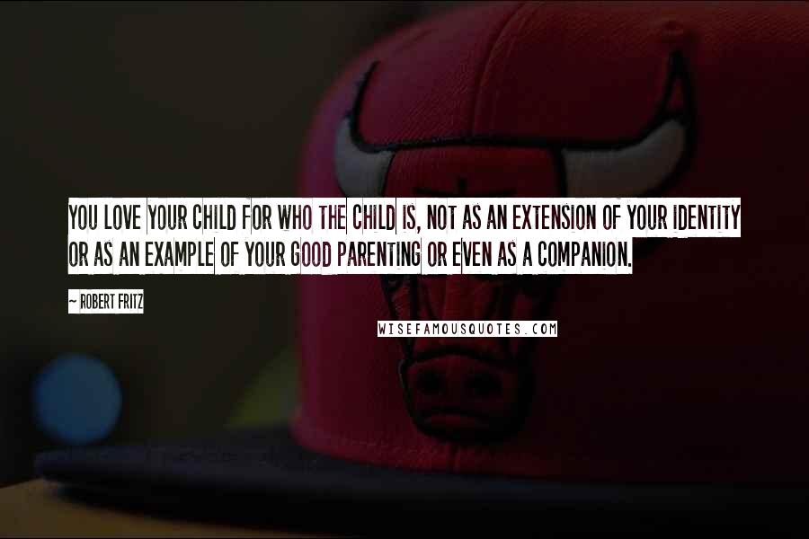 Robert Fritz Quotes: You love your child for who the child is, not as an extension of your identity or as an example of your good parenting or even as a companion.