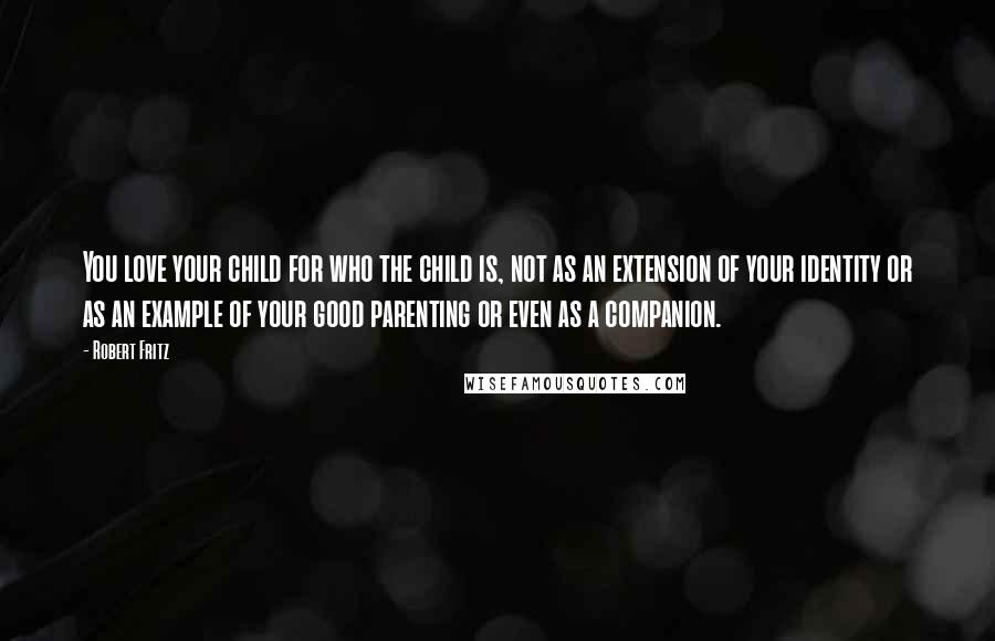 Robert Fritz Quotes: You love your child for who the child is, not as an extension of your identity or as an example of your good parenting or even as a companion.