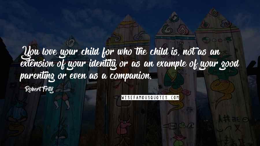 Robert Fritz Quotes: You love your child for who the child is, not as an extension of your identity or as an example of your good parenting or even as a companion.