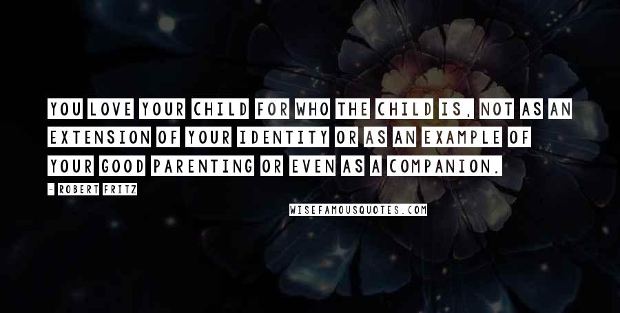 Robert Fritz Quotes: You love your child for who the child is, not as an extension of your identity or as an example of your good parenting or even as a companion.