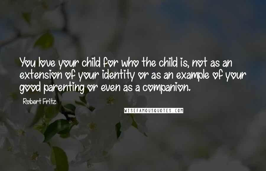 Robert Fritz Quotes: You love your child for who the child is, not as an extension of your identity or as an example of your good parenting or even as a companion.