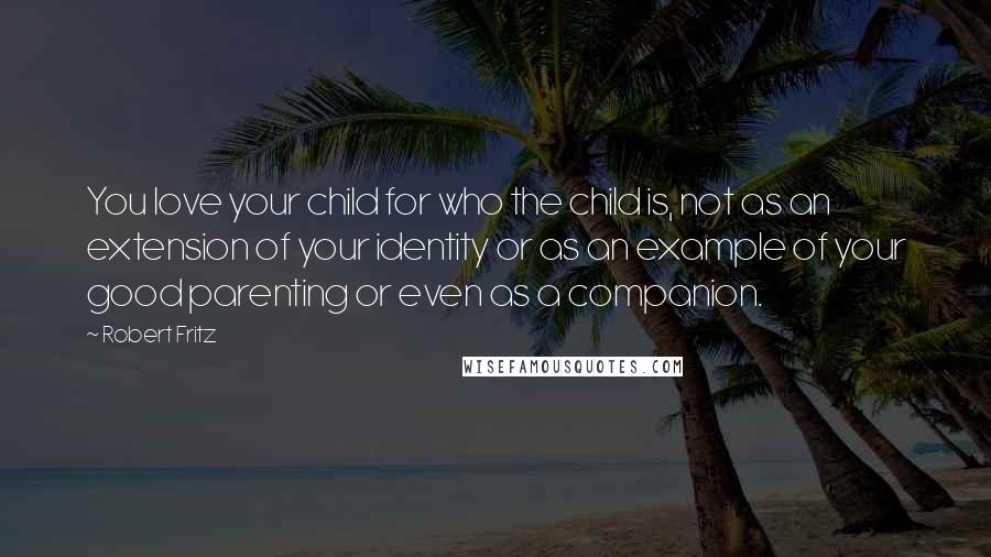 Robert Fritz Quotes: You love your child for who the child is, not as an extension of your identity or as an example of your good parenting or even as a companion.