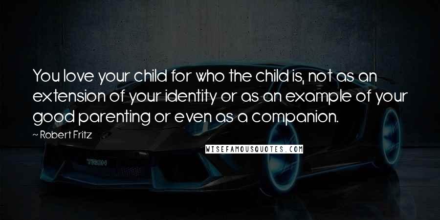 Robert Fritz Quotes: You love your child for who the child is, not as an extension of your identity or as an example of your good parenting or even as a companion.