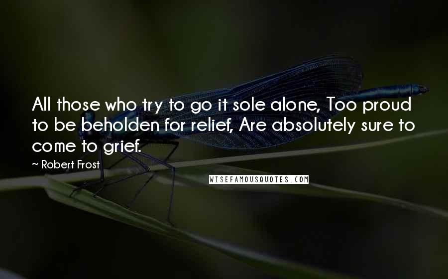 Robert Frost Quotes: All those who try to go it sole alone, Too proud to be beholden for relief, Are absolutely sure to come to grief.