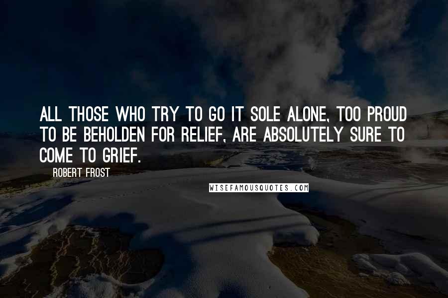 Robert Frost Quotes: All those who try to go it sole alone, Too proud to be beholden for relief, Are absolutely sure to come to grief.