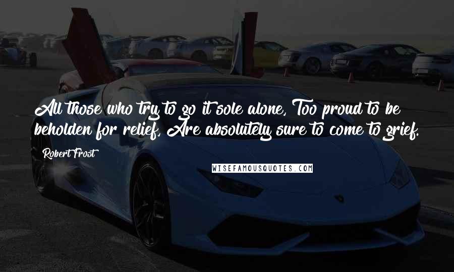 Robert Frost Quotes: All those who try to go it sole alone, Too proud to be beholden for relief, Are absolutely sure to come to grief.