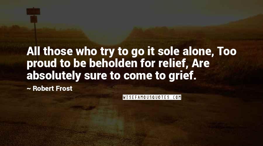 Robert Frost Quotes: All those who try to go it sole alone, Too proud to be beholden for relief, Are absolutely sure to come to grief.