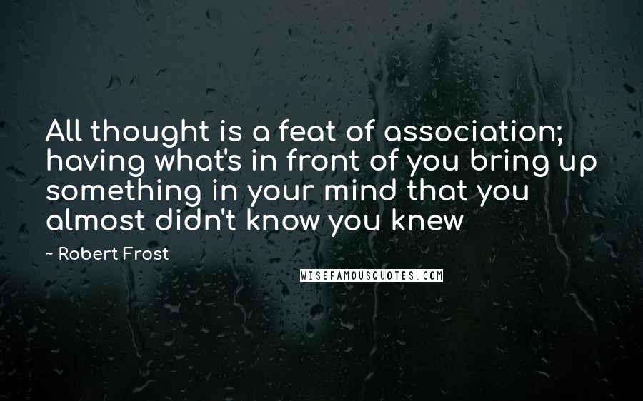 Robert Frost Quotes: All thought is a feat of association; having what's in front of you bring up something in your mind that you almost didn't know you knew