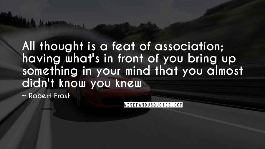 Robert Frost Quotes: All thought is a feat of association; having what's in front of you bring up something in your mind that you almost didn't know you knew