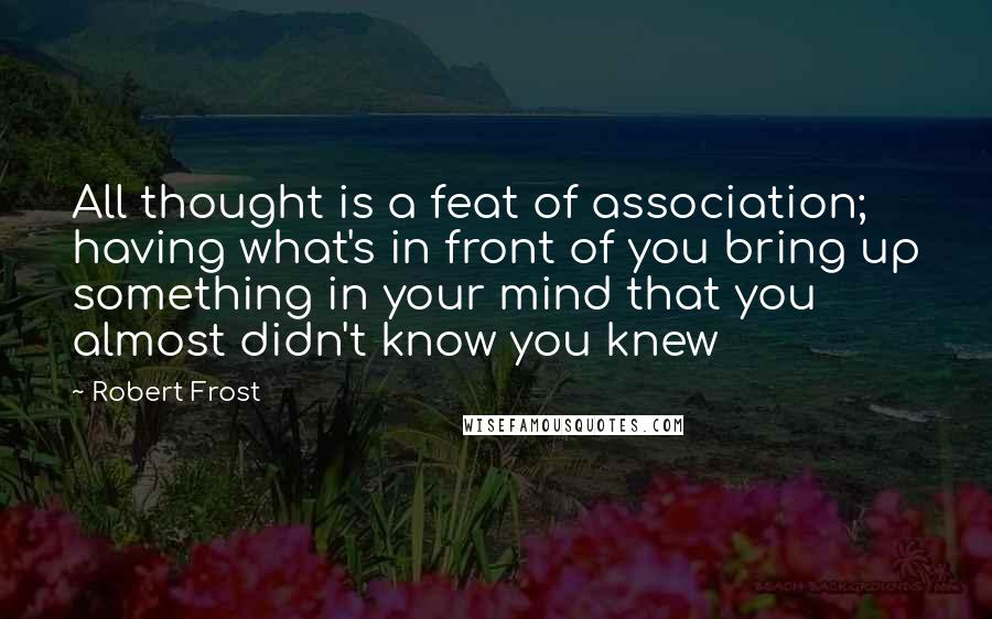 Robert Frost Quotes: All thought is a feat of association; having what's in front of you bring up something in your mind that you almost didn't know you knew