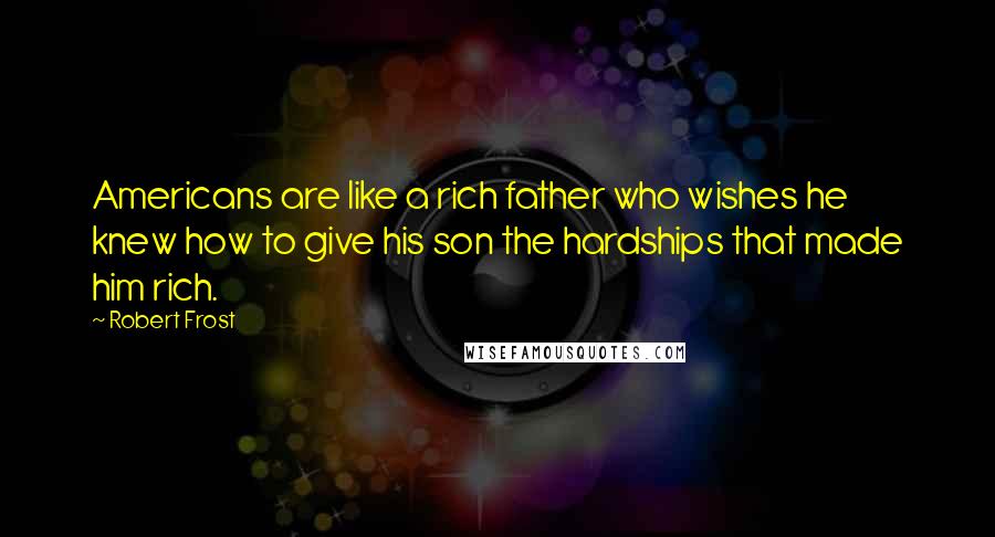 Robert Frost Quotes: Americans are like a rich father who wishes he knew how to give his son the hardships that made him rich.