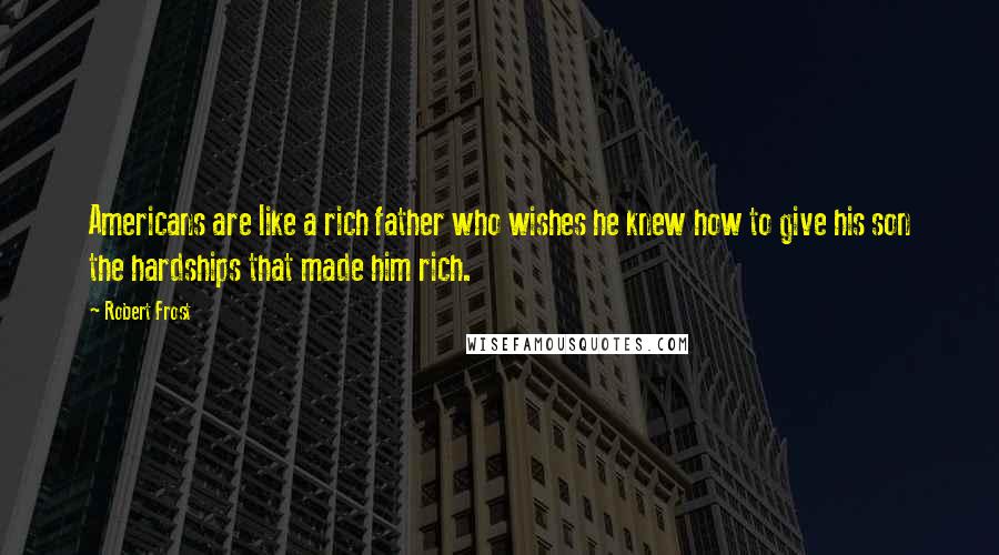 Robert Frost Quotes: Americans are like a rich father who wishes he knew how to give his son the hardships that made him rich.