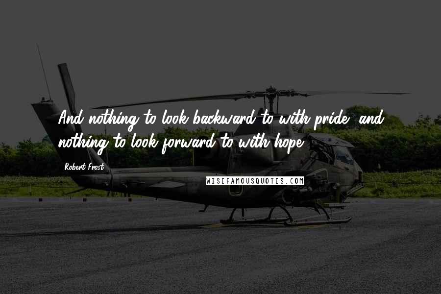 Robert Frost Quotes: And nothing to look backward to with pride, and nothing to look forward to with hope.