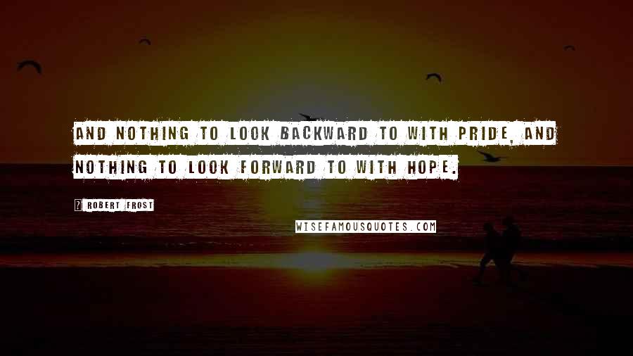 Robert Frost Quotes: And nothing to look backward to with pride, and nothing to look forward to with hope.