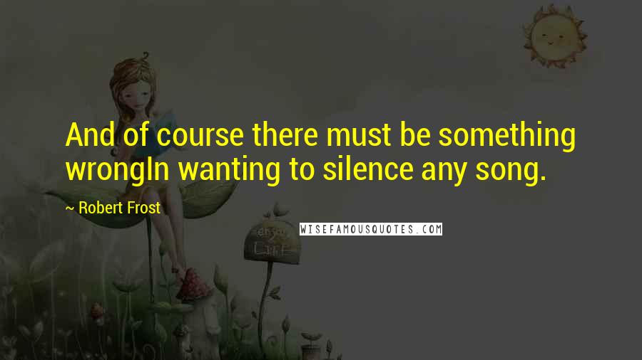 Robert Frost Quotes: And of course there must be something wrongIn wanting to silence any song.