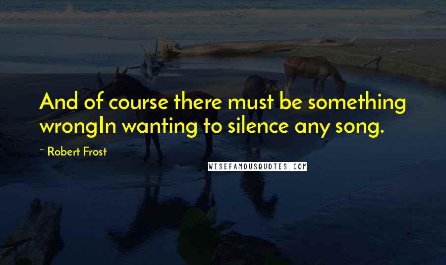 Robert Frost Quotes: And of course there must be something wrongIn wanting to silence any song.