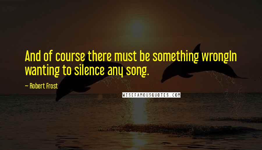 Robert Frost Quotes: And of course there must be something wrongIn wanting to silence any song.