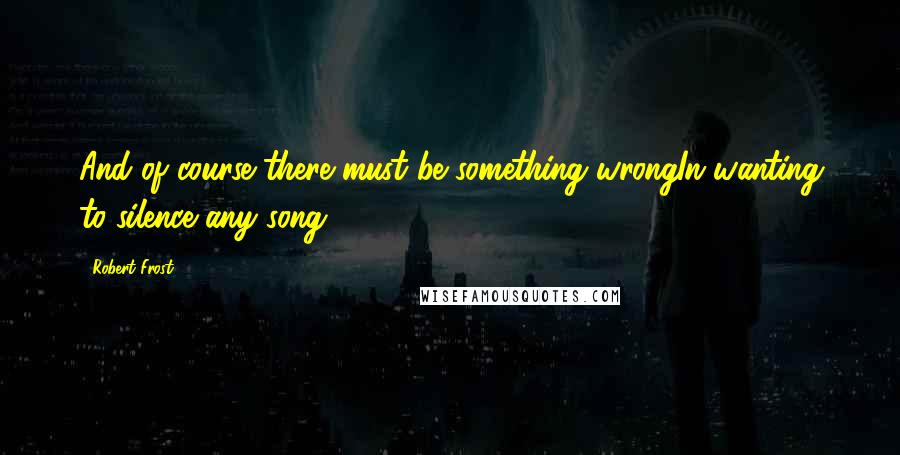 Robert Frost Quotes: And of course there must be something wrongIn wanting to silence any song.