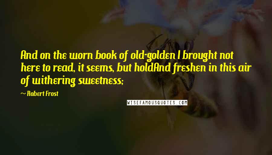 Robert Frost Quotes: And on the worn book of old-golden I brought not here to read, it seems, but holdAnd freshen in this air of withering sweetness;