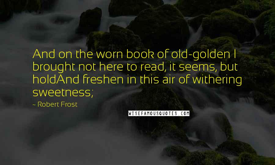 Robert Frost Quotes: And on the worn book of old-golden I brought not here to read, it seems, but holdAnd freshen in this air of withering sweetness;