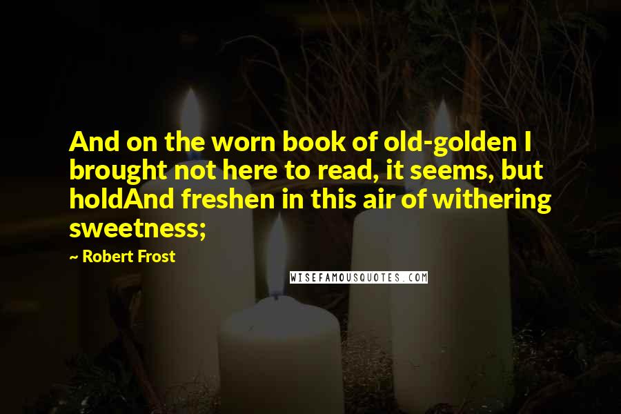 Robert Frost Quotes: And on the worn book of old-golden I brought not here to read, it seems, but holdAnd freshen in this air of withering sweetness;