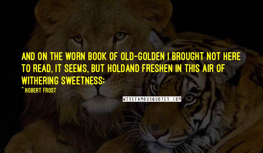 Robert Frost Quotes: And on the worn book of old-golden I brought not here to read, it seems, but holdAnd freshen in this air of withering sweetness;