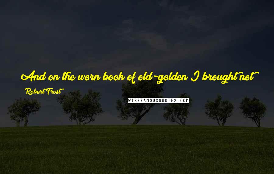 Robert Frost Quotes: And on the worn book of old-golden I brought not here to read, it seems, but holdAnd freshen in this air of withering sweetness;