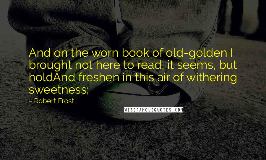 Robert Frost Quotes: And on the worn book of old-golden I brought not here to read, it seems, but holdAnd freshen in this air of withering sweetness;