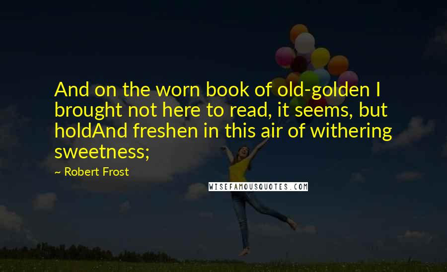 Robert Frost Quotes: And on the worn book of old-golden I brought not here to read, it seems, but holdAnd freshen in this air of withering sweetness;