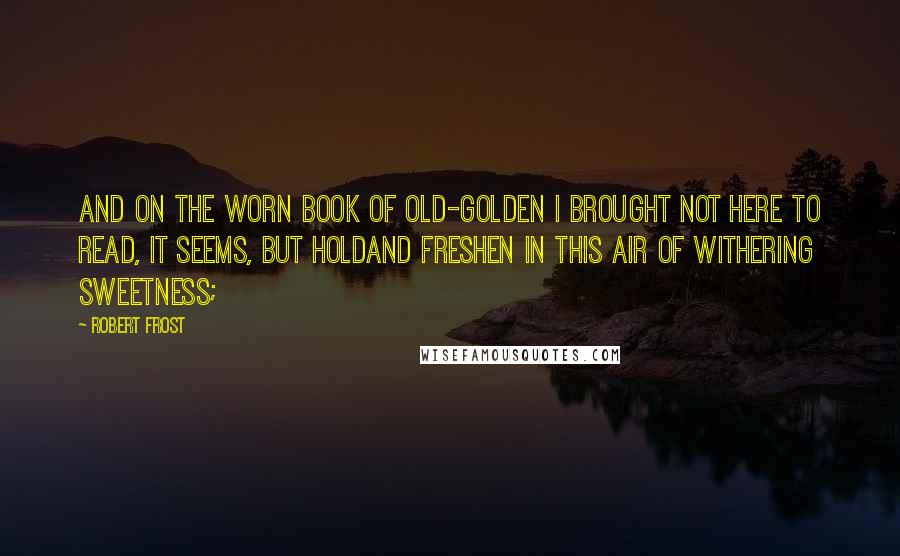 Robert Frost Quotes: And on the worn book of old-golden I brought not here to read, it seems, but holdAnd freshen in this air of withering sweetness;