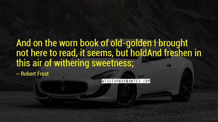 Robert Frost Quotes: And on the worn book of old-golden I brought not here to read, it seems, but holdAnd freshen in this air of withering sweetness;