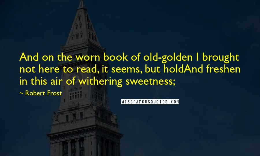 Robert Frost Quotes: And on the worn book of old-golden I brought not here to read, it seems, but holdAnd freshen in this air of withering sweetness;