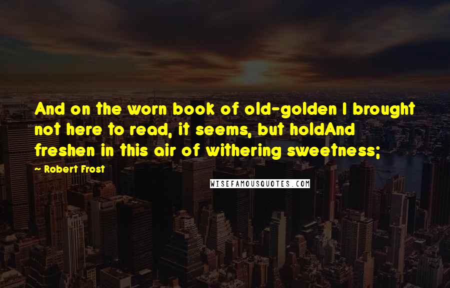 Robert Frost Quotes: And on the worn book of old-golden I brought not here to read, it seems, but holdAnd freshen in this air of withering sweetness;