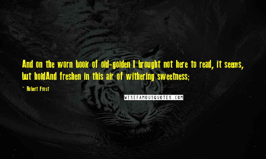 Robert Frost Quotes: And on the worn book of old-golden I brought not here to read, it seems, but holdAnd freshen in this air of withering sweetness;