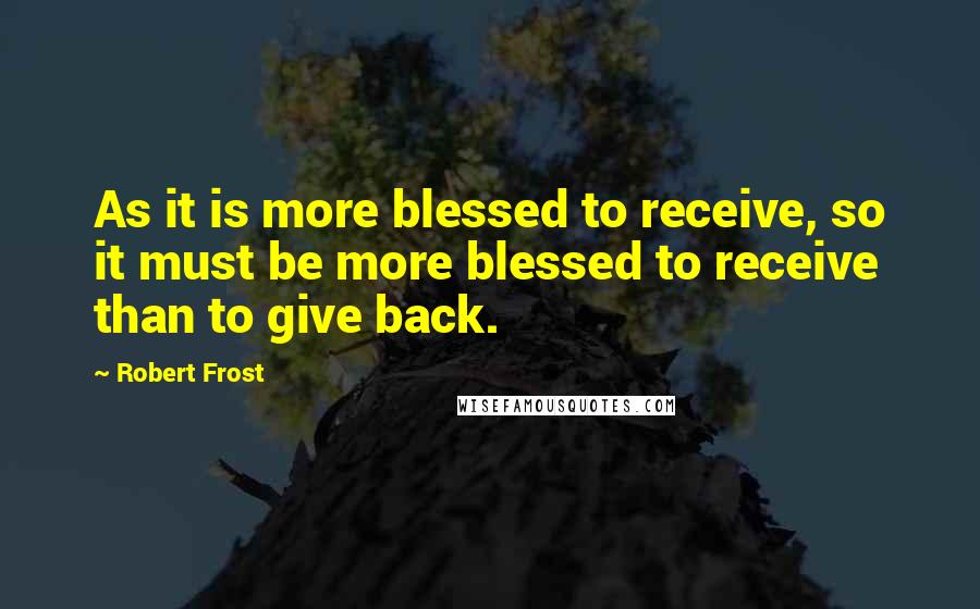 Robert Frost Quotes: As it is more blessed to receive, so it must be more blessed to receive than to give back.