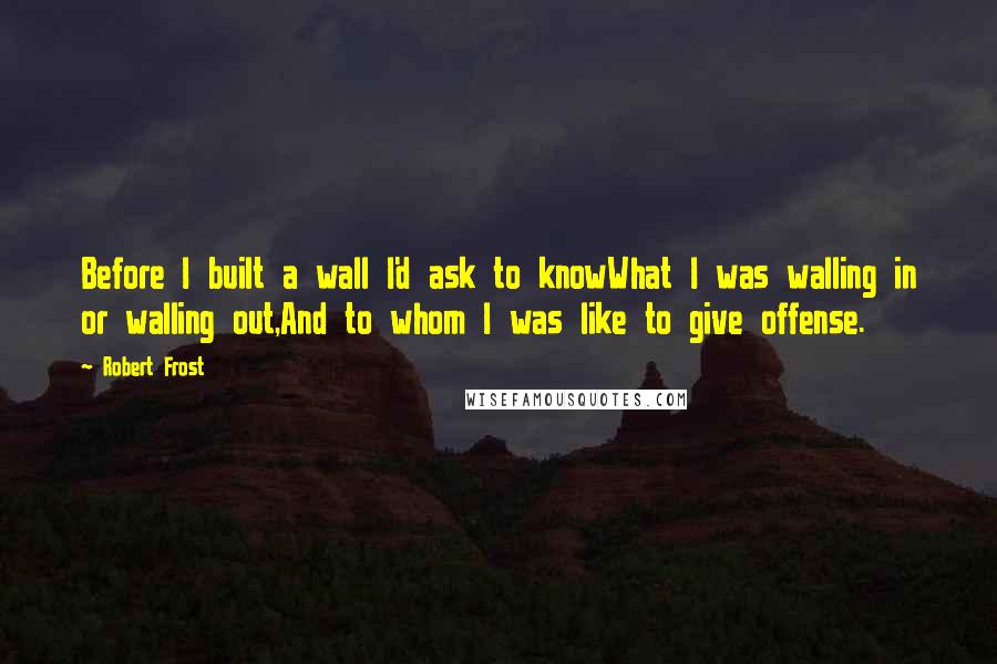 Robert Frost Quotes: Before I built a wall I'd ask to knowWhat I was walling in or walling out,And to whom I was like to give offense.