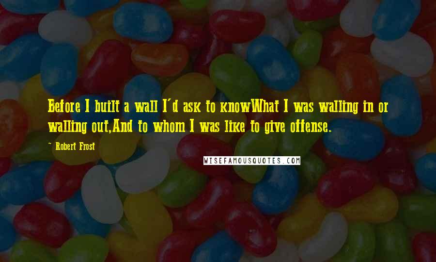 Robert Frost Quotes: Before I built a wall I'd ask to knowWhat I was walling in or walling out,And to whom I was like to give offense.