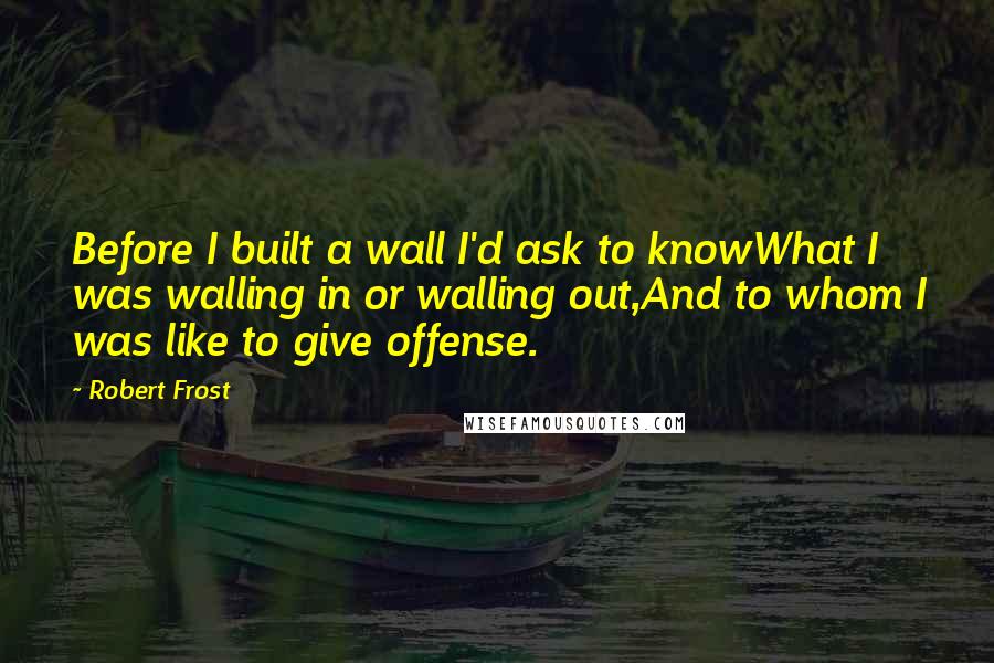 Robert Frost Quotes: Before I built a wall I'd ask to knowWhat I was walling in or walling out,And to whom I was like to give offense.