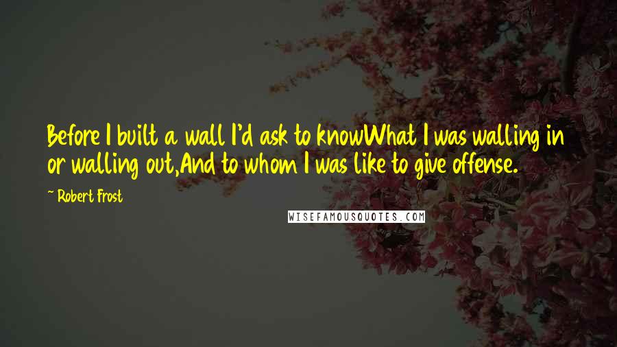 Robert Frost Quotes: Before I built a wall I'd ask to knowWhat I was walling in or walling out,And to whom I was like to give offense.