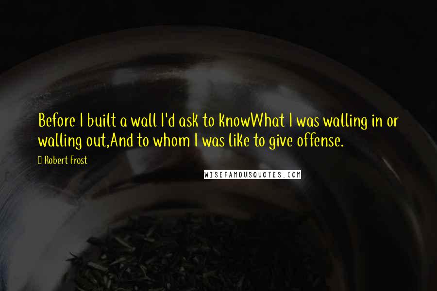 Robert Frost Quotes: Before I built a wall I'd ask to knowWhat I was walling in or walling out,And to whom I was like to give offense.