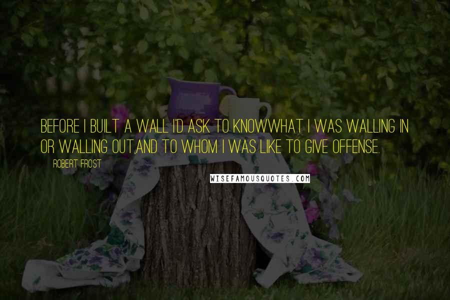 Robert Frost Quotes: Before I built a wall I'd ask to knowWhat I was walling in or walling out,And to whom I was like to give offense.
