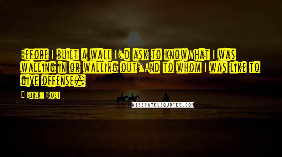 Robert Frost Quotes: Before I built a wall I'd ask to knowWhat I was walling in or walling out,And to whom I was like to give offense.