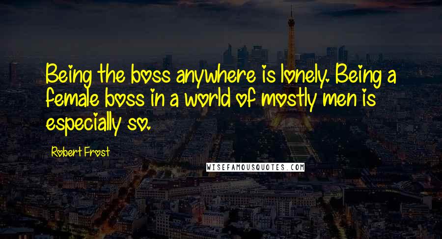 Robert Frost Quotes: Being the boss anywhere is lonely. Being a female boss in a world of mostly men is especially so.