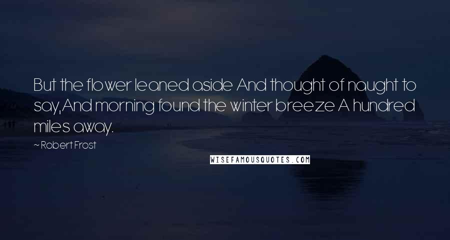 Robert Frost Quotes: But the flower leaned aside And thought of naught to say,And morning found the winter breeze A hundred miles away.