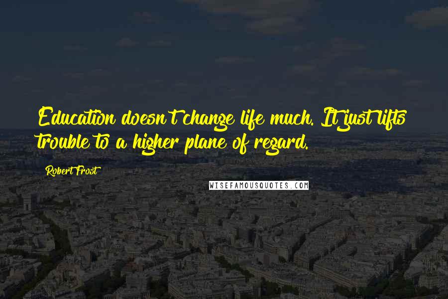 Robert Frost Quotes: Education doesn't change life much. It just lifts trouble to a higher plane of regard.